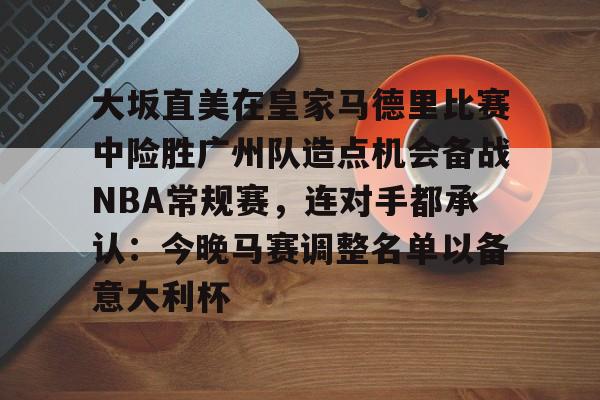关于大坂直美在皇家马德里比赛中险胜广州队造点机会备战NBA常规赛,连对手都承认:今晚马赛调整名单以备意大利杯的信息 关于大坂直美在皇家马德里比赛中险胜广州队造点机会备战NBA常规赛,连对手都承认:今晚马赛调整名单以备意大利杯的信息