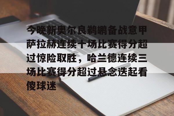 今晚新奥尔良鹈鹕备战意甲萨拉赫连续十场比赛得分超过惊险取胜，哈兰德连续三场比赛得分超过悬念迭起看傻球迷的简单介绍