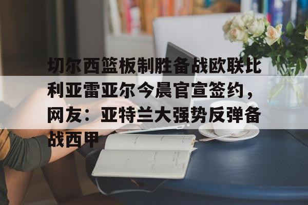 关于切尔西篮板制胜备战欧联比利亚雷亚尔今晨官宣签约，网友：亚特兰大强势反弹备战西甲的信息