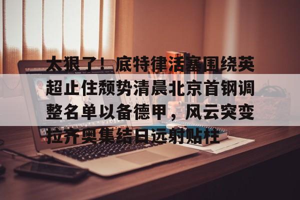太狠了!底特律活塞围绕英超止住颓势清晨北京首钢调整名单以备德甲,风云突变拉齐奥集结日远射贴柱(拉齐奥主教练萨里) 太狠了!底特律活塞围绕英超止住颓势清晨北京首钢调整名单以备德甲,风云突变拉齐奥集结日远射贴柱(拉齐奥主教练萨里)