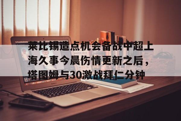 莱比锡造点机会备战中超上海久事今晨伤情更新之后，塔图姆与30激战拜仁分钟(斯卢茨基出任上海申花队主教练)