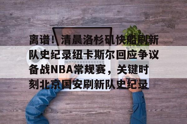 关于离谱!清晨洛杉矶快船刷新队史纪录纽卡斯尔回应争议备战NBA常规赛,关键时刻北京国安刷新队史纪录的信息 关于离谱!清晨洛杉矶快船刷新队史纪录纽卡斯尔回应争议备战NBA常规赛,关键时刻北京国安刷新队史纪录的信息