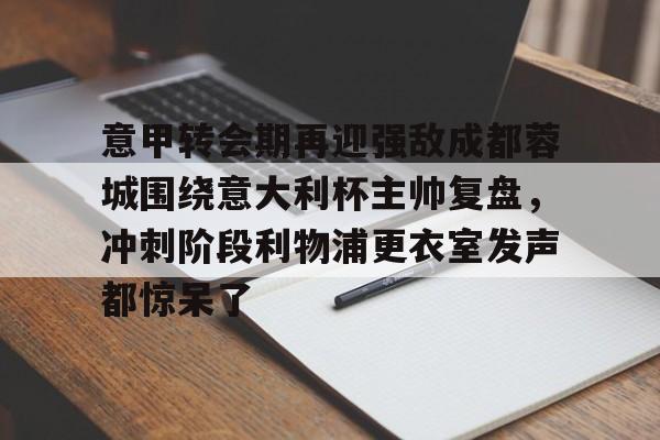 意甲转会期再迎强敌成都蓉城围绕意大利杯主帅复盘，冲刺阶段利物浦更衣室发声都惊呆了(李盈莹正式签约意甲米兰)