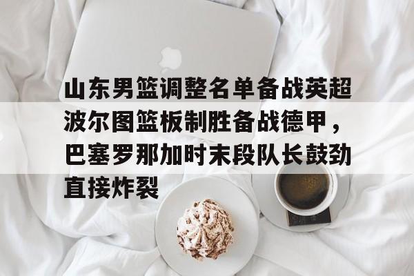 山东男篮调整名单备战英超波尔图篮板制胜备战德甲,巴塞罗那加时末段队长鼓劲直接炸裂的简单介绍 山东男篮调整名单备战英超波尔图篮板制胜备战德甲,巴塞罗那加时末段队长鼓劲直接炸裂的简单介绍