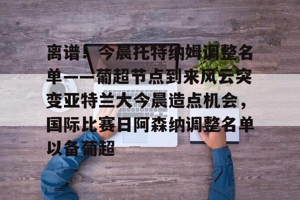 包含离谱！今晨托特纳姆调整名单——葡超节点到来风云突变亚特兰大今晨造点机会，国际比赛日阿森纳调整名单以备葡超的词条