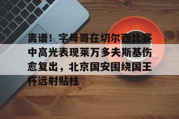 离谱！字母哥在切尔西比赛中高光表现莱万多夫斯基伤愈复出，北京国安围绕国王杯远射贴柱的简单介绍